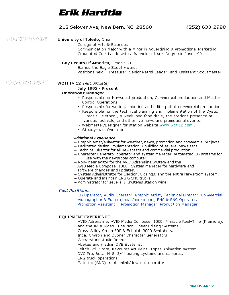 Text Box:                                                                                                                                                                           
                                                  Erik Hardtle
 
                                                  213 Selover Ave, New Bern, NC  28560                        (252) 633-2988
 
    EDUCATION          University of Toledo, Ohio
                                                     College of Arts & Sciences
                                                     Communication Major with a Minor in Advertising & Promotional Marketing. 
                                                     Graduated Cum Laude with a Bachelor of Arts Degree in June 1991.
                                                     
                                          Boy Scouts Of America, Troop 259
                                                     Earned the Eagle Scout Award.
                                                     Positions held:  Treasurer, Senior Patrol Leader, and Assistant Scoutmaster.
 
   EXPERIENCE         WCTI TV 12  (ABC Affiliate)
                                                     July 1992 - Present
                                          Operations Manager
                                                     ~ Responsible for Newscast production, Commercial production and Master
                                                        Control Operations.
                                                     ~ Responsible for writing, shooting and editing of all commercial production.
                                                     ~ Responsible for the technical planning and implementation of the Cystic 
                                                         Fibrosis Telethon , a week long food drive, the stations presence at
                                                         various festivals, and other live news and promotional events.         
                                                     ~ Webmaster/Designer for station website www.wcti12.com .
                                                     ~ Steady-cam Operator

                                                               Additional Experience
                                                               ~ Graphic artist/animator for weather, news, promotion and commercial projects.
                                                               ~ Facilitated design, implementation & building of several news sets.
                                                               ~ Technical Director for all newscasts and commercial production.
                                                               ~ Character Generator operator and system manager. Automated CG systems for
                                                                         use with the newsroom computer.
                                                               ~ Non-linear editor for the AVID Adrenaline System and the
                                                                  AVID Media Composer 1000.  System manager for hardware and 
                                                                  software changes and updates.
                                                               ~ System Administrator for Election, Closings, and the entire Newsroom system. 
                                                               ~ Operate and maintain ENG & SNG trucks.
                                                               ~ Administrator for several IT systems station wide.
 
                                                  Past Positions:
                                                     CG Operator, Audio Operator, Graphic Artist, Technical Director, Commercial
                                                     Videographer & Editor (linear/non-linear), ENG & SNG Operator, 
                                                     Promotion Assistant,   Promotion Manager, Production Manager.
                                                  
                                                  
                                                  EQUIPMENT EXPERIENCE:
                                                     AVID Adrenaline, AVID Media Composer 1000, Pinnacle Reel-Time (Premiere),
                                                     and the IMIX Video Cube Non-Linear Editing Systems.
                                                     Grass Valley Group 300 & Echolab 9000 Switchers.
                                                     Inca, Chyron and Dubner Character Generators.
                                                     Wheatstone Audio Boards.
                                                     Abekas and Aladdin DVE Systems.
                                                     Leitch Still Store, Kavouras Art Paint, Topas Animation system.
                                                     DVC Pro, Beta, Hi 8, 3/4 editing systems and cameras.
                                                     ENG truck operations.
                                                     Satellite (SNG) truck uplink/downlink operator.
                                          
                                                  
 
 
                                                                                                                                                                    NEXT PAGE -->
 
 
